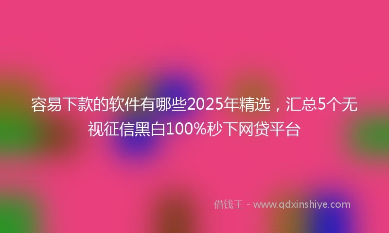 容易下款的软件有哪些2025年精选，汇总5个无视征信黑白100%秒下网贷平台