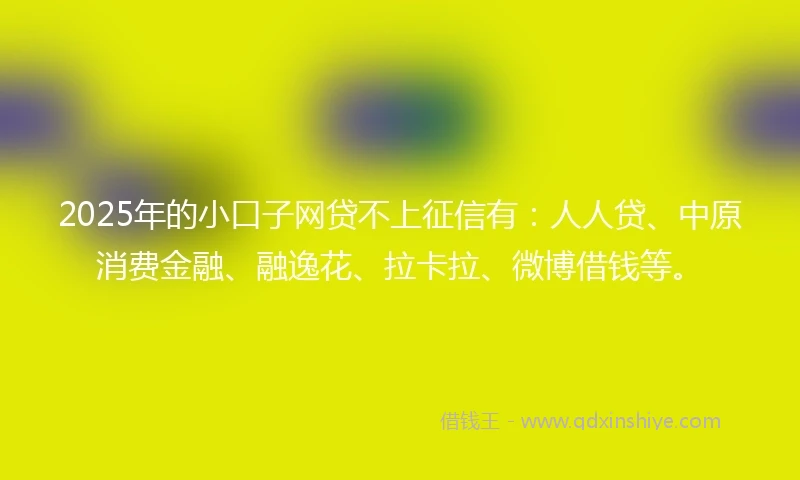 2025年的小口子网贷不上征信有：人人贷、中原消费金融、融逸花、拉卡拉、微博借钱等。