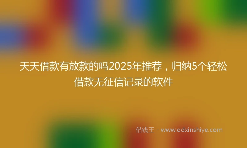 天天借款有放款的吗2025年推荐，归纳5个轻松借款无征信记录的软件