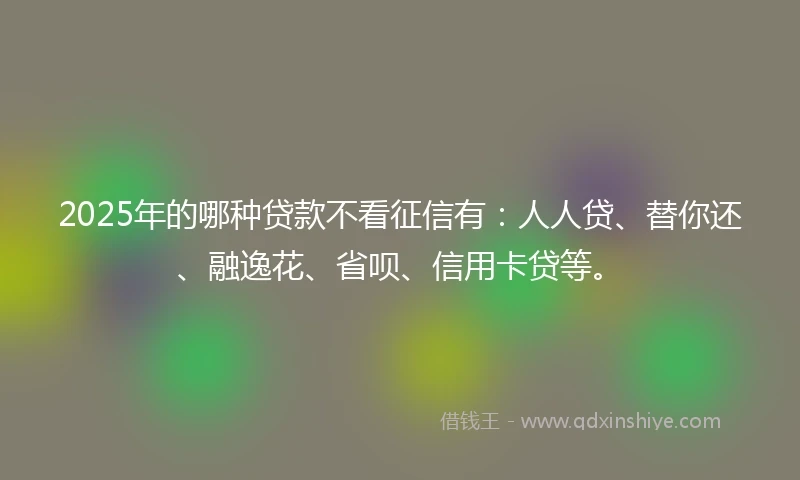 2025年的哪种贷款不看征信有：人人贷、替你还、融逸花、省呗、信用卡贷等。