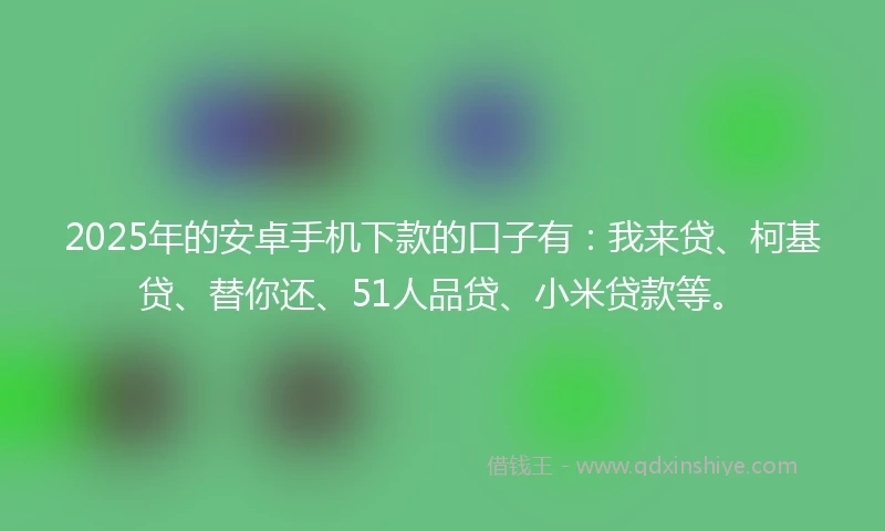2025年的安卓手机下款的口子有：我来贷、柯基贷、替你还、51人品贷、小米贷款等。