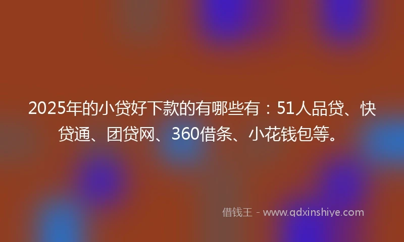 2025年的小贷好下款的有哪些有：51人品贷、快贷通、团贷网、360借条、小花钱包等。