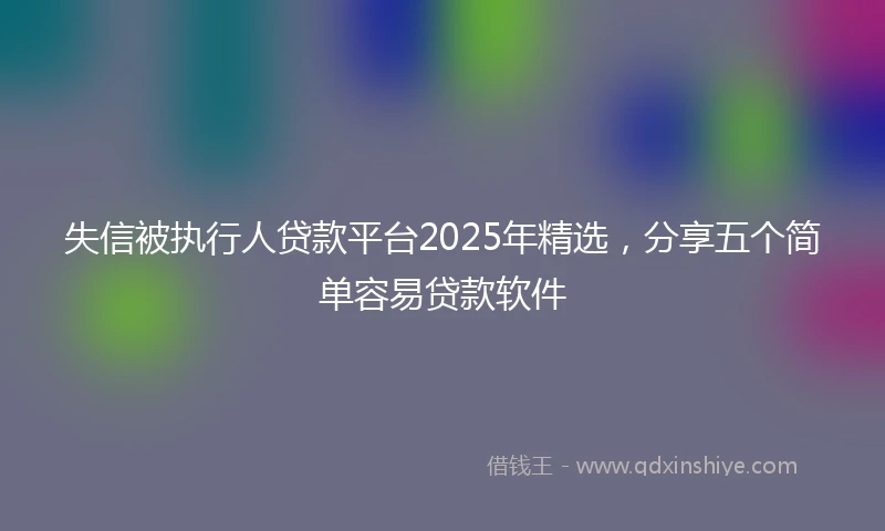 失信被执行人贷款平台2025年精选，分享五个简单容易贷款软件