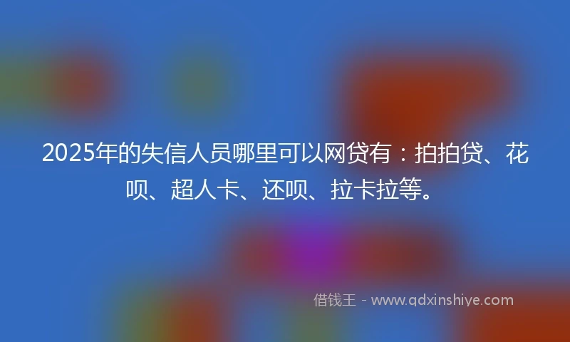 2025年的失信人员哪里可以网贷有：拍拍贷、花呗、超人卡、还呗、拉卡拉等。