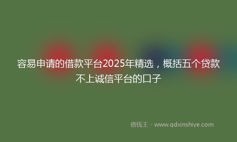 容易申请的借款平台2025年精选，概括五个贷款不上诚信平台的口子