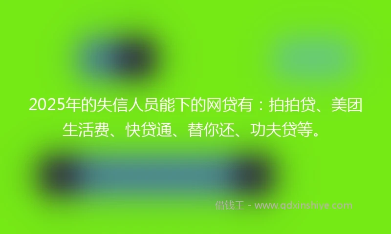 2025年的失信人员能下的网贷有：拍拍贷、美团生活费、快贷通、替你还、功夫贷等。