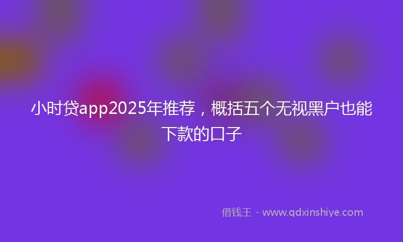 小时贷app2025年推荐，概括五个无视黑户也能下款的口子