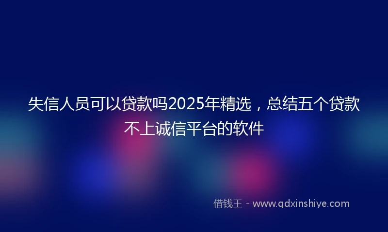 失信人员可以贷款吗2025年精选，总结五个贷款不上诚信平台的软件