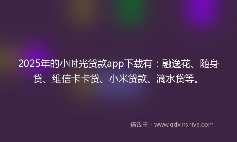 2025年的小时光贷款app下载有：融逸花、随身贷、维信卡卡贷、小米贷款、滴水贷等。