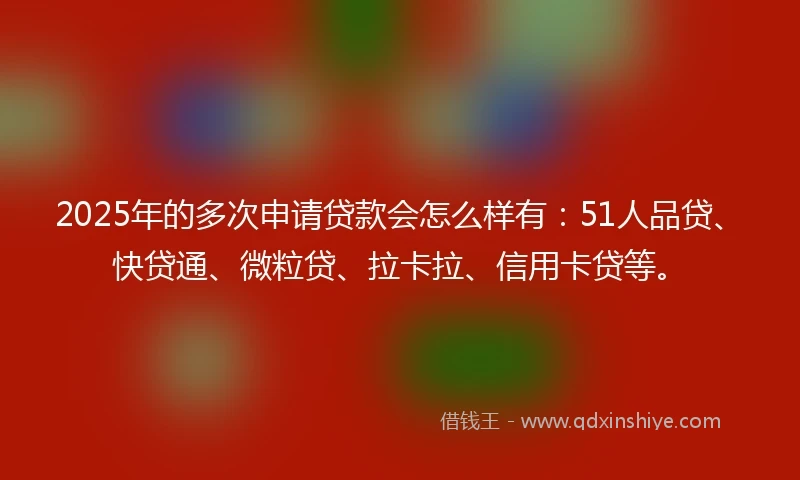 2025年的多次申请贷款会怎么样有：51人品贷、快贷通、微粒贷、拉卡拉、信用卡贷等。