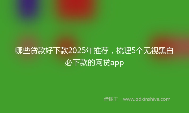 哪些贷款好下款2025年推荐，梳理5个无视黑白必下款的网贷app