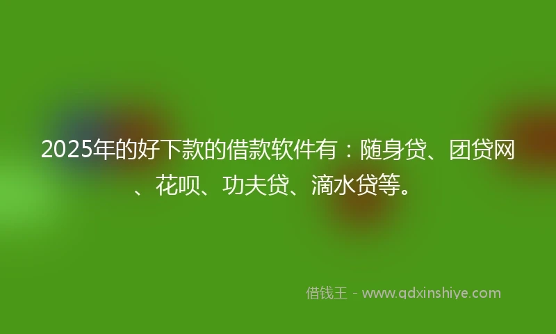 2025年的好下款的借款软件有：随身贷、团贷网、花呗、功夫贷、滴水贷等。