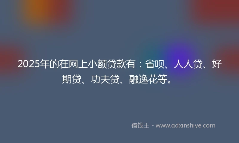 2025年的在网上小额贷款有：省呗、人人贷、好期贷、功夫贷、融逸花等。