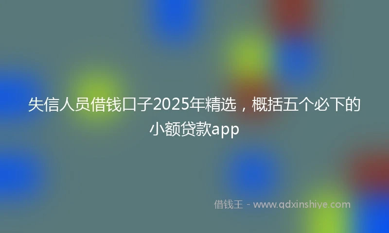 失信人员借钱口子2025年精选，概括五个必下的小额贷款app