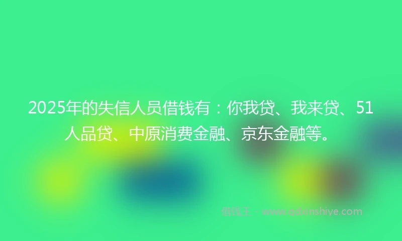 2025年的失信人员借钱有：你我贷、我来贷、51人品贷、中原消费金融、京东金融等。