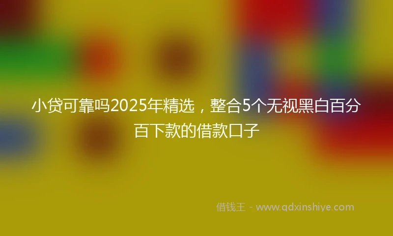小贷可靠吗2025年精选，整合5个无视黑白百分百下款的借款口子