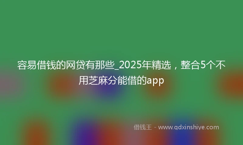 容易借钱的网贷有那些_2025年精选，整合5个不用芝麻分能借的app