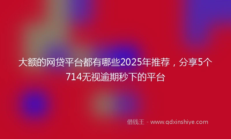 大额的网贷平台都有哪些2025年推荐，分享5个714无视逾期秒下的平台