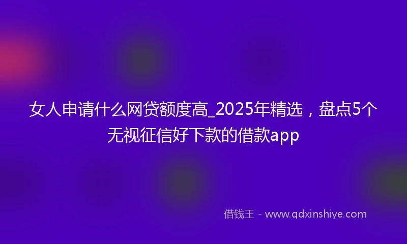 女人申请什么网贷额度高_2025年精选，盘点5个无视征信好下款的借款app