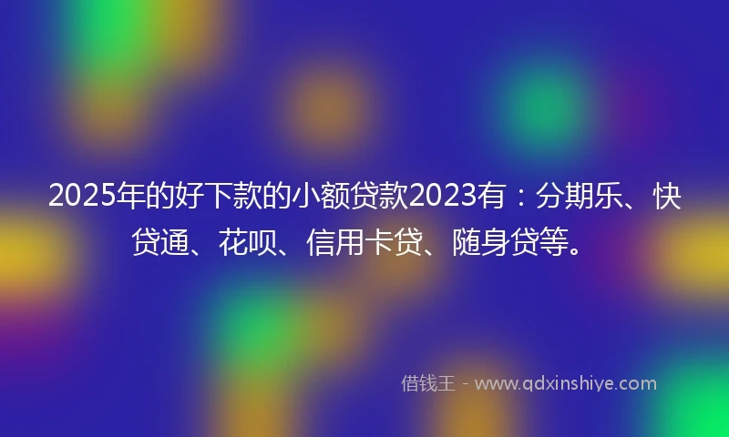 2025年的好下款的小额贷款2023有：分期乐、快贷通、花呗、信用卡贷、随身贷等。