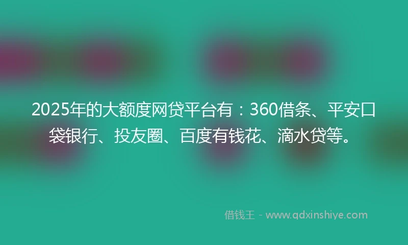 2025年的大额度网贷平台有：360借条、平安口袋银行、投友圈、百度有钱花、滴水贷等。
