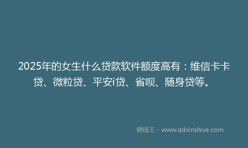 2025年的女生什么贷款软件额度高有：维信卡卡贷、微粒贷、平安i贷、省呗、随身贷等。