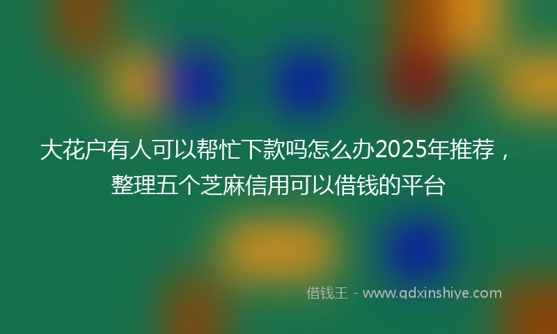 大花户有人可以帮忙下款吗怎么办2025年推荐，整理五个芝麻信用可以借钱的平台