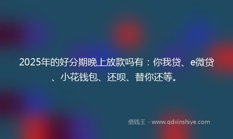 2025年的好分期晚上放款吗有：你我贷、e微贷、小花钱包、还呗、替你还等。