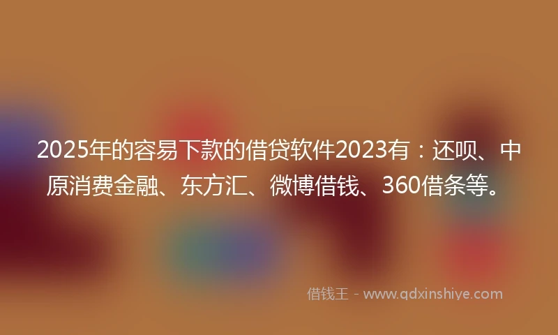 2025年的容易下款的借贷软件2023有：还呗、中原消费金融、东方汇、微博借钱、360借条等。