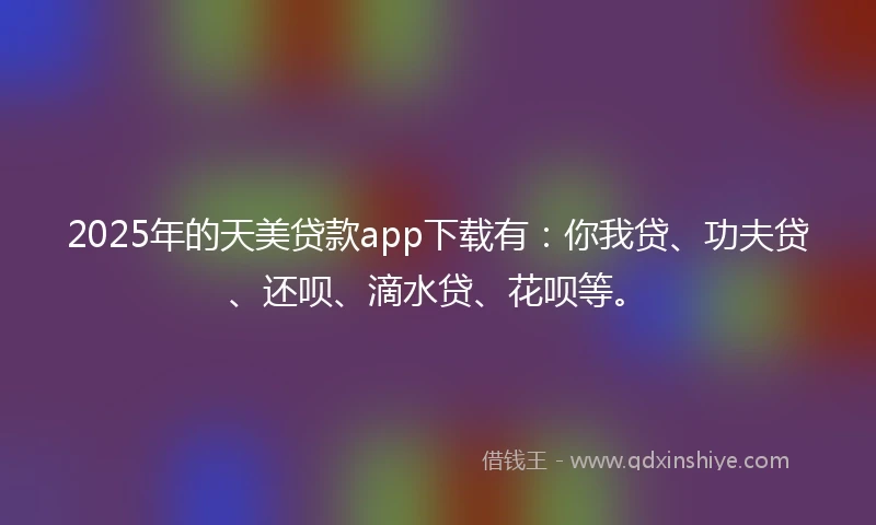 2025年的天美贷款app下载有：你我贷、功夫贷、还呗、滴水贷、花呗等。