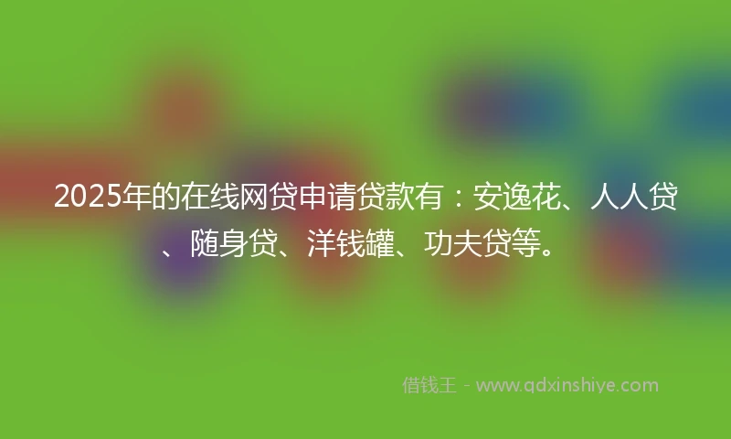 2025年的在线网贷申请贷款有：安逸花、人人贷、随身贷、洋钱罐、功夫贷等。