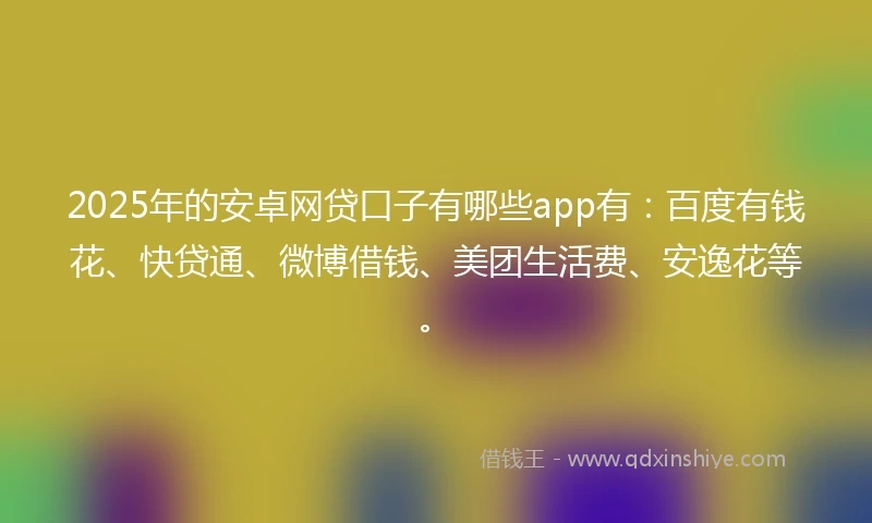 2025年的安卓网贷口子有哪些app有：百度有钱花、快贷通、微博借钱、美团生活费、安逸花等。