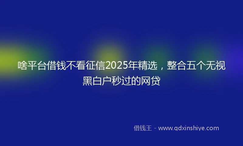 啥平台借钱不看征信2025年精选，整合五个无视黑白户秒过的网贷