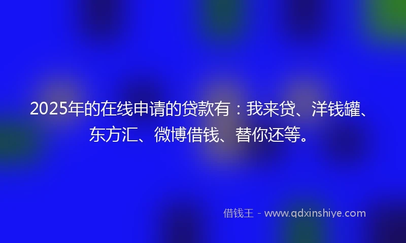 2025年的在线申请的贷款有：我来贷、洋钱罐、东方汇、微博借钱、替你还等。