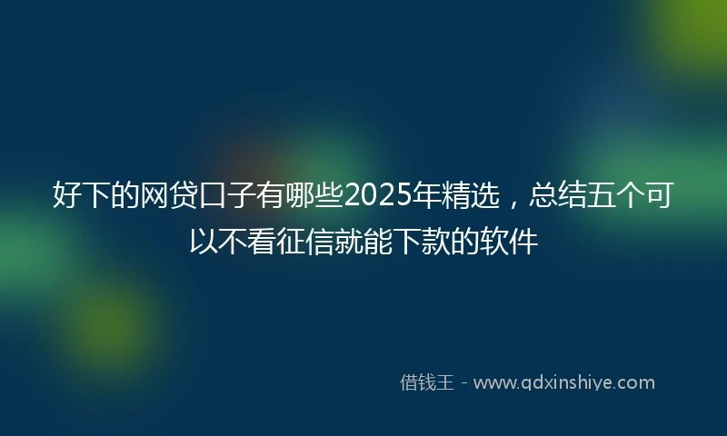 好下的网贷口子有哪些2025年精选,总结五个可以不看征信就能下款的软件