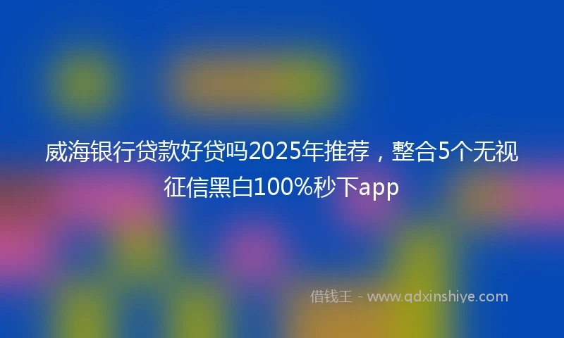 威海银行贷款好贷吗2025年推荐，整合5个无视征信黑白100%秒下app