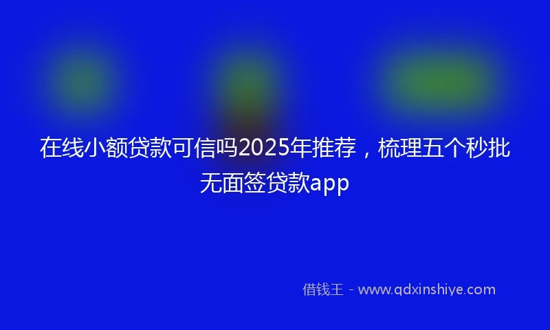在线小额贷款可信吗2025年推荐，梳理五个秒批无面签贷款app