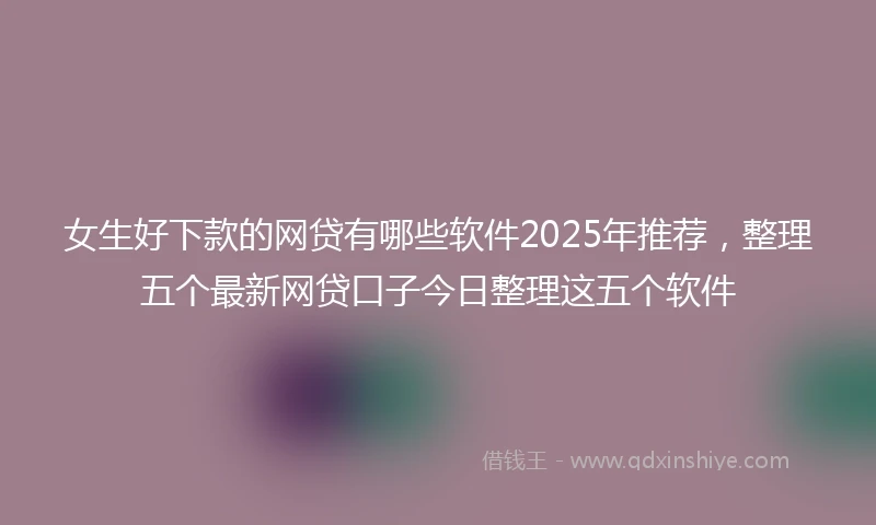 女生好下款的网贷有哪些软件2025年推荐，整理五个最新网贷口子今日整理这五个软件
