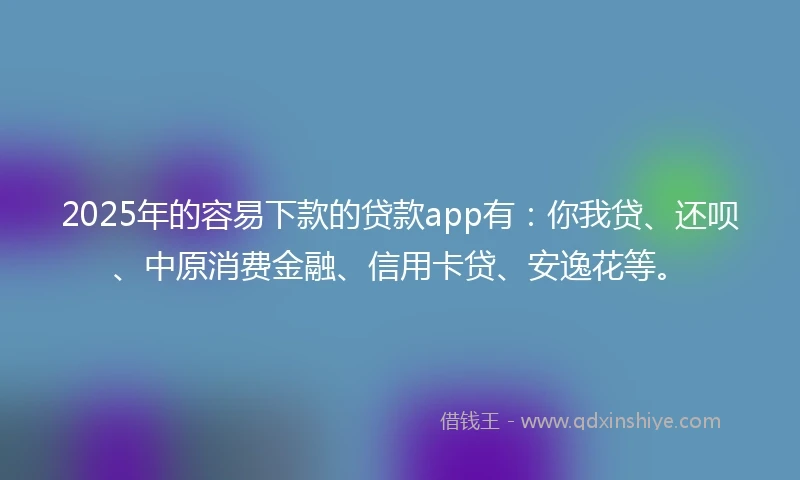2025年的容易下款的贷款app有：你我贷、还呗、中原消费金融、信用卡贷、安逸花等。