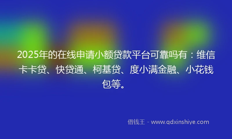 2025年的在线申请小额贷款平台可靠吗有：维信卡卡贷、快贷通、柯基贷、度小满金融、小花钱包等。