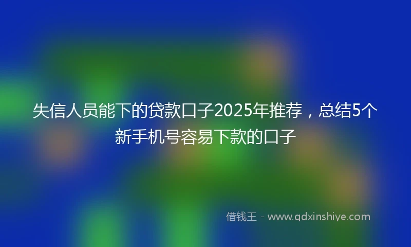 失信人员能下的贷款口子2025年推荐，总结5个新手机号容易下款的口子