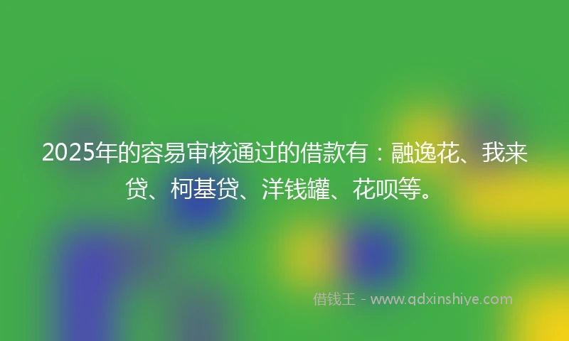 2025年的容易审核通过的借款有：融逸花、我来贷、柯基贷、洋钱罐、花呗等。