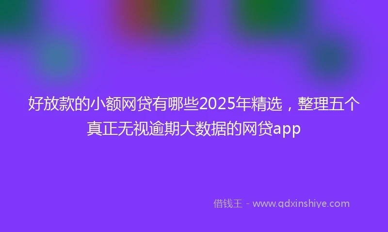 好放款的小额网贷有哪些2025年精选，整理五个真正无视逾期大数据的网贷app