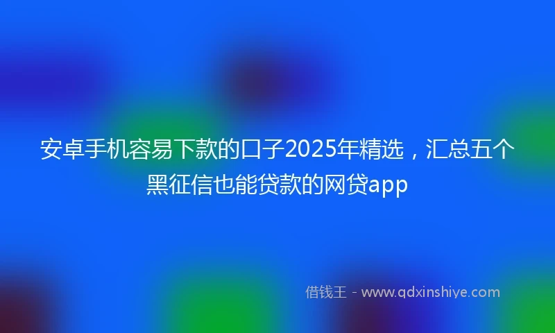 安卓手机容易下款的口子2025年精选，汇总五个黑征信也能贷款的网贷app