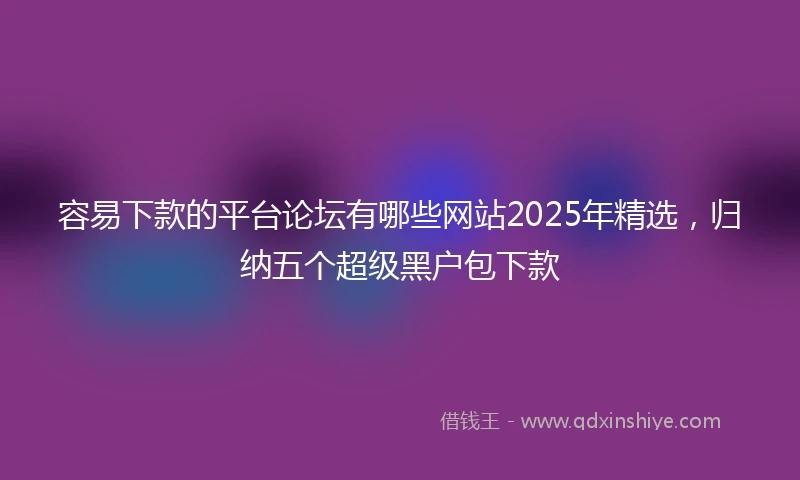 容易下款的平台论坛有哪些网站2025年精选，归纳五个超级黑户包下款
