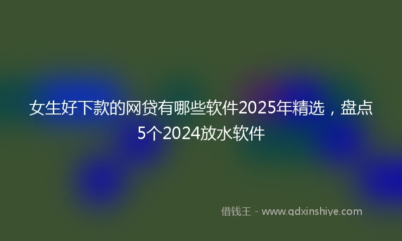 女生好下款的网贷有哪些软件2025年精选，盘点5个2024放水软件