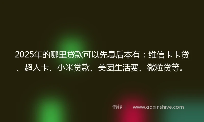 2025年的哪里贷款可以先息后本有：维信卡卡贷、超人卡、小米贷款、美团生活费、微粒贷等。