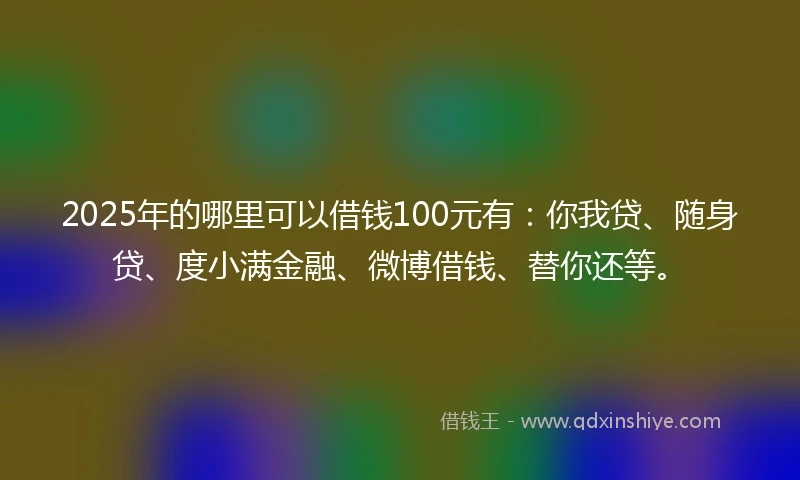 2025年的哪里可以借钱100元有：你我贷、随身贷、度小满金融、微博借钱、替你还等。