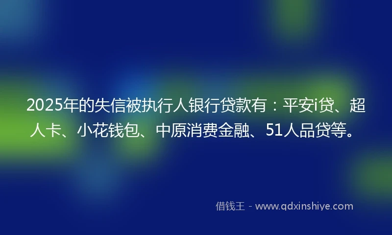 2025年的失信被执行人银行贷款有:平安i贷、超人卡、小花钱包、中原消费金融、51人品贷等。