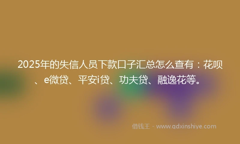 2025年的失信人员下款口子汇总怎么查有：花呗、e微贷、平安i贷、功夫贷、融逸花等。